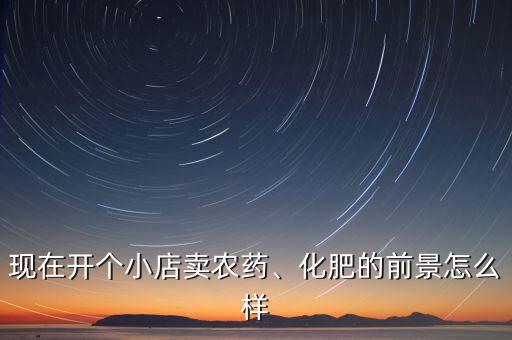 現(xiàn)在開個(gè)小店賣農(nóng)藥、化肥的前景怎么樣