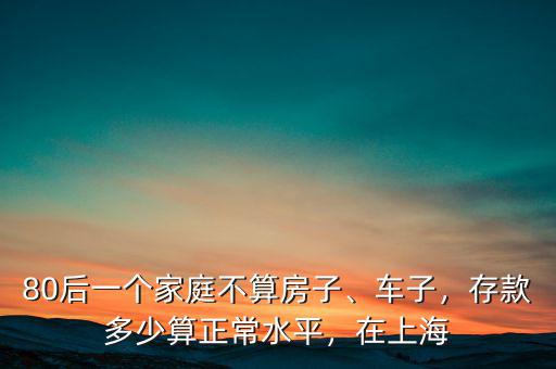 80后一個家庭不算房子、車子，存款多少算正常水平，在上海