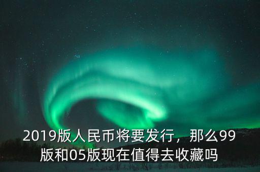 2019版人民幣將要發(fā)行，那么99版和05版現(xiàn)在值得去收藏嗎