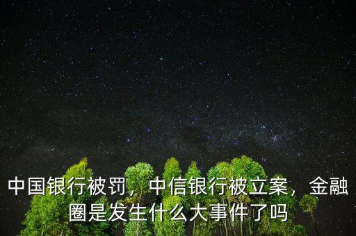 中國銀行被罰，中信銀行被立案，金融圈是發(fā)生什么大事件了嗎