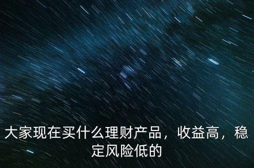 大家現(xiàn)在買什么理財產(chǎn)品，收益高，穩(wěn)定風(fēng)險低的