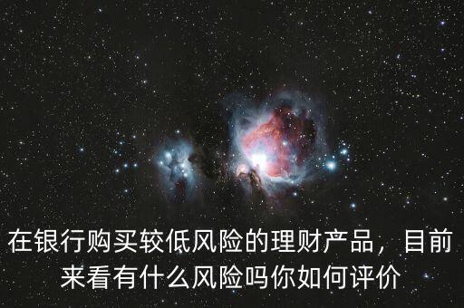 在銀行購買較低風險的理財產品，目前來看有什么風險嗎你如何評價