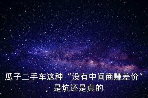 瓜子二手車這種“沒有中間商賺差價”，是坑還是真的