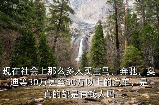 現(xiàn)在社會上那么多人買寶馬，奔馳，奧迪等30萬甚至50萬以上的汽車，是真的都是有錢人嗎