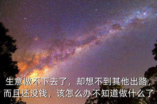 生意做不下去了，卻想不到其他出路，而且還沒錢，該怎么辦不知道做什么了
