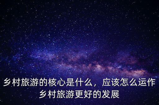 鄉(xiāng)村旅游的核心是什么，應該怎么運作鄉(xiāng)村旅游更好的發(fā)展