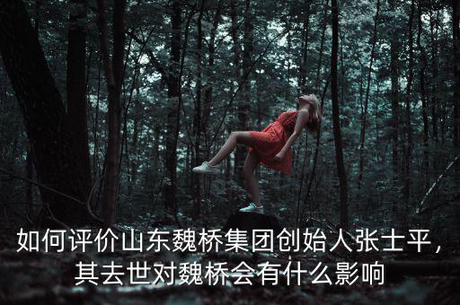 如何評價(jià)山東魏橋集團(tuán)創(chuàng)始人張士平，其去世對魏橋會有什么影響