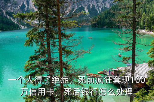 一個(gè)人得了絕癥，死前瘋狂套現(xiàn)100萬信用卡，死后銀行怎么處理