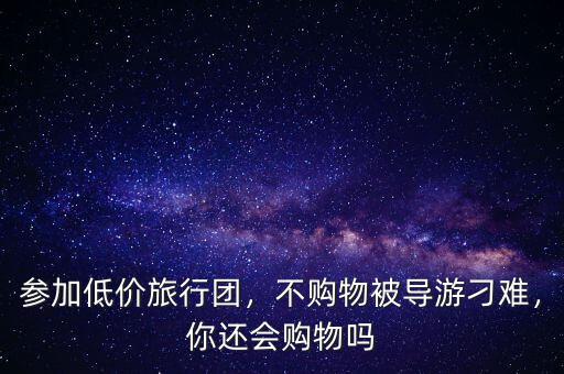 參加低價旅行團，不購物被導游刁難，你還會購物嗎