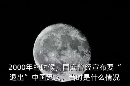 2000年的時候，國安曾經(jīng)宣布要“退出”中國足壇，當(dāng)時是什么情況