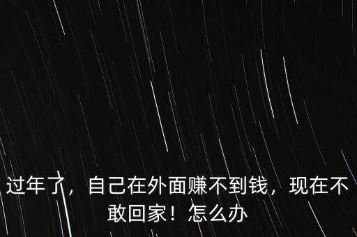 過年了，自己在外面賺不到錢，現(xiàn)在不敢回家！怎么辦