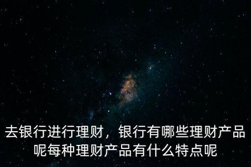 去銀行進(jìn)行理財(cái)，銀行有哪些理財(cái)產(chǎn)品呢每種理財(cái)產(chǎn)品有什么特點(diǎn)呢