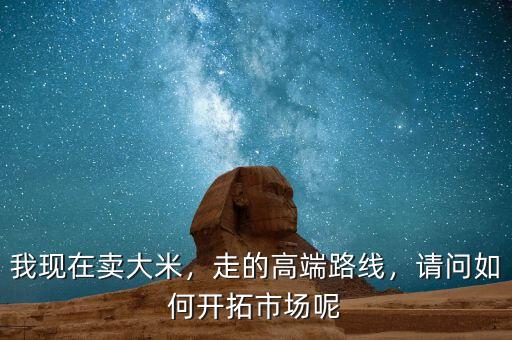 我現(xiàn)在賣大米，走的高端路線，請問如何開拓市場呢