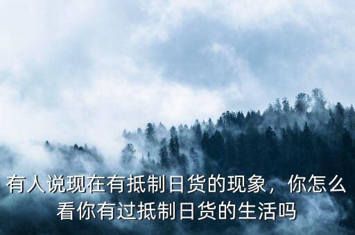 有人說現(xiàn)在有抵制日貨的現(xiàn)象，你怎么看你有過抵制日貨的生活嗎