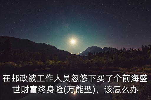 在郵政被工作人員忽悠下買了個前海盛世財富終身險(萬能型)，該怎么辦