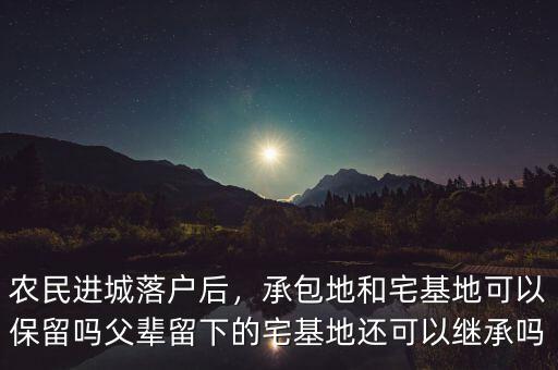 農(nóng)民進(jìn)城落戶后，承包地和宅基地可以保留嗎父輩留下的宅基地還可以繼承嗎