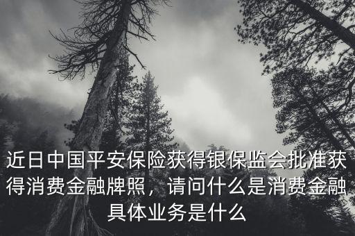 近日中國(guó)平安保險(xiǎn)獲得銀保監(jiān)會(huì)批準(zhǔn)獲得消費(fèi)金融牌照，請(qǐng)問(wèn)什么是消費(fèi)金融具體業(yè)務(wù)是什么