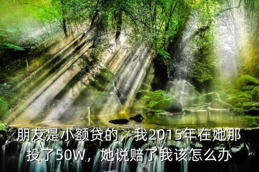 朋友是小額貸的，我2015年在她那投了50W，她說賠了我該怎么辦