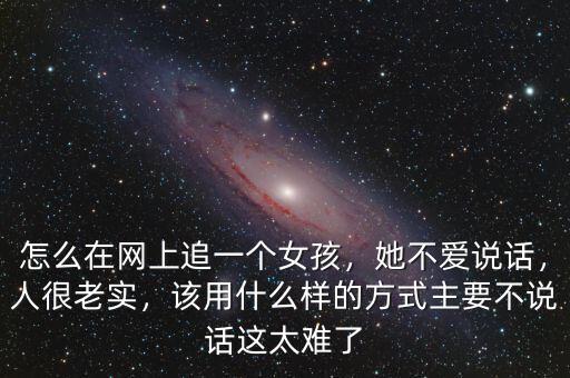 怎么在網(wǎng)上追一個女孩，她不愛說話，人很老實，該用什么樣的方式主要不說話這太難了