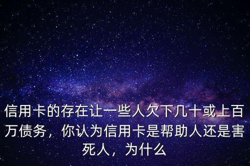 信用卡的存在讓一些人欠下幾十或上百萬債務，你認為信用卡是幫助人還是害死人，為什么