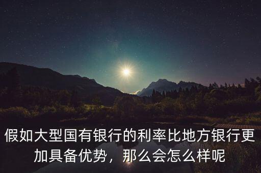 假如大型國有銀行的利率比地方銀行更加具備優(yōu)勢，那么會怎么樣呢
