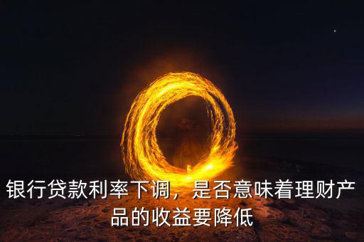 銀行貸款利率下調，是否意味著理財產品的收益要降低