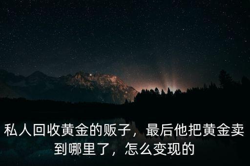 私人回收黃金的販子，最后他把黃金賣(mài)到哪里了，怎么變現(xiàn)的