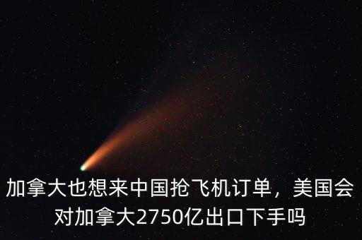 加拿大也想來中國搶飛機訂單，美國會對加拿大2750億出口下手嗎