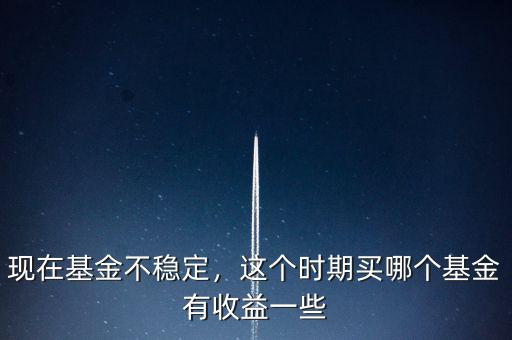 現(xiàn)在基金不穩(wěn)定，這個時期買哪個基金有收益一些