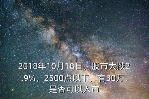 2018年10月18日，股市大跌2.9%，2500點(diǎn)以下，有30萬，是否可以入市