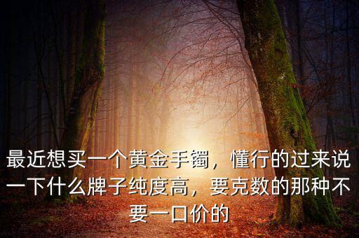 最近想買一個(gè)黃金手鐲，懂行的過來說一下什么牌子純度高，要克數(shù)的那種不要一口價(jià)的