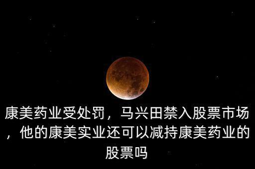 康美藥業(yè)受處罰，馬興田禁入股票市場，他的康美實業(yè)還可以減持康美藥業(yè)的股票嗎