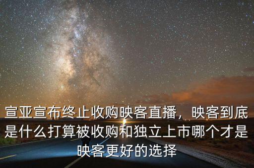 宣亞宣布終止收購映客直播，映客到底是什么打算被收購和獨立上市哪個才是映客更好的選擇