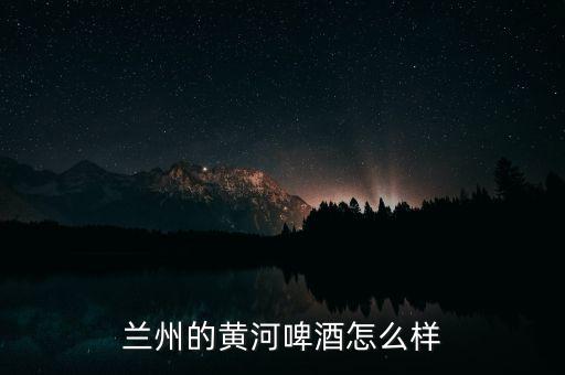 蘭州黃河嘉釀啤酒是什么性質(zhì)的企業(yè),蘭州的黃河啤酒怎么樣