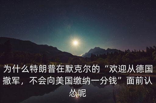 為什么特朗普在默克爾的“歡迎從德國撤軍，不會向美國繳納一分錢”面前認(rèn)慫呢