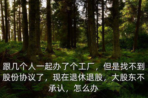 跟幾個人一起辦了個工廠，但是找不到股份協(xié)議了，現(xiàn)在退休退股，大股東不承認(rèn)，怎么辦