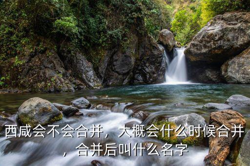 西咸會不會合并，大概會什么時候合并，合并后叫什么名字