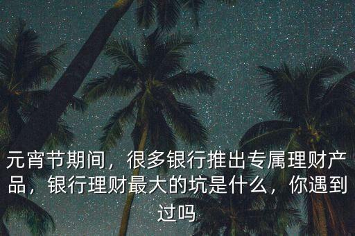 元宵節(jié)期間，很多銀行推出專屬理財(cái)產(chǎn)品，銀行理財(cái)最大的坑是什么，你遇到過嗎