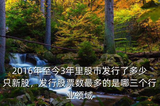 2016年至今3年里股市發(fā)行了多少只新股，發(fā)行股票數(shù)最多的是哪三個(gè)行業(yè)領(lǐng)域