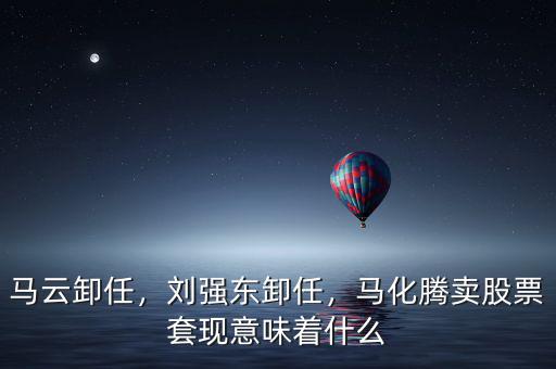 馬云卸任，劉強(qiáng)東卸任，馬化騰賣股票套現(xiàn)意味著什么