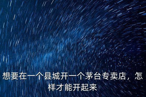 想要在一個縣城開一個茅臺專賣店，怎樣才能開起來