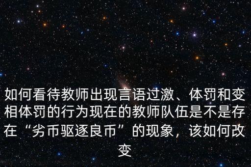 如何看待教師出現(xiàn)言語過激、體罰和變相體罰的行為現(xiàn)在的教師隊伍是不是存在“劣幣驅(qū)逐良幣”的現(xiàn)象，該如何改變