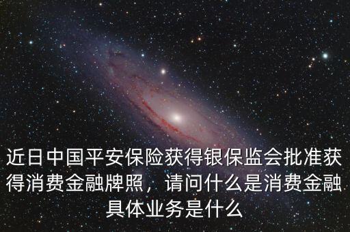 近日中國平安保險獲得銀保監(jiān)會批準(zhǔn)獲得消費金融牌照，請問什么是消費金融具體業(yè)務(wù)是什么