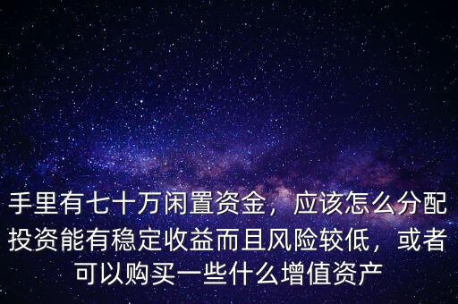 手里有七十萬閑置資金，應該怎么分配投資能有穩(wěn)定收益而且風險較低，或者可以購買一些什么增值資產