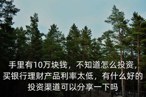 手里有10萬塊錢，不知道怎么投資，買銀行理財(cái)產(chǎn)品利率太低，有什么好的投資渠道可以分享一下嗎