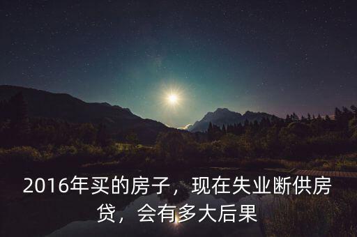 2016年買(mǎi)的房子，現(xiàn)在失業(yè)斷供房貸，會(huì)有多大后果