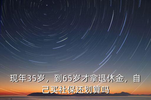 現(xiàn)年35歲，到65歲才拿退休金，自己買社保還劃算嗎