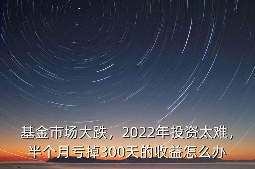 基金市場大跌，2022年投資太難，半個月虧掉300天的收益怎么辦