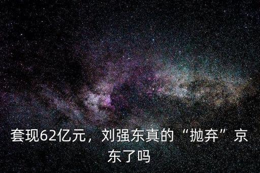 套現(xiàn)62億元，劉強(qiáng)東真的“拋棄”京東了嗎