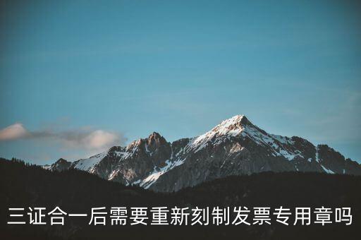 三證合一后需要改刻什么章，三證合一后 需要重新刻制發(fā)票專(zhuān)章嗎